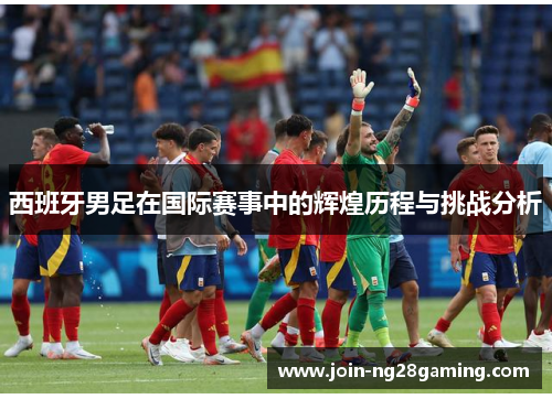 西班牙男足在国际赛事中的辉煌历程与挑战分析