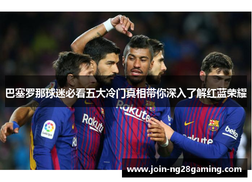 巴塞罗那球迷必看五大冷门真相带你深入了解红蓝荣耀 巴塞罗那球迷必看五大冷门真相带你深入了解红蓝荣耀