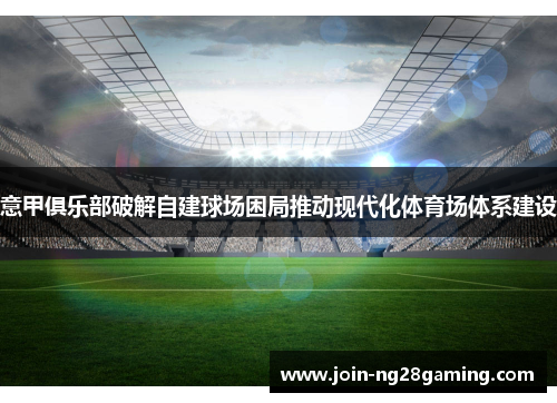 意甲俱乐部破解自建球场困局推动现代化体育场体系建设 意甲俱乐部破解自建球场困局推动现代化体育场体系建设