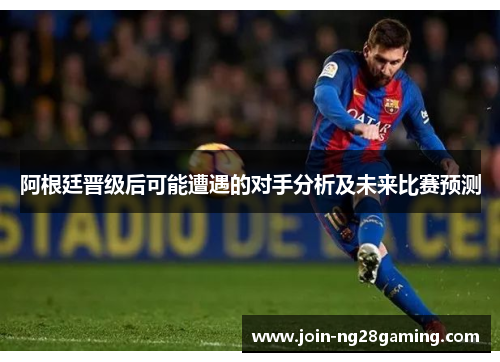 阿根廷晋级后可能遭遇的对手分析及未来比赛预测