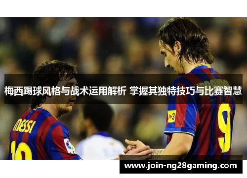 梅西踢球风格与战术运用解析 掌握其独特技巧与比赛智慧