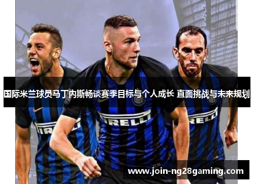 国际米兰球员马丁内斯畅谈赛季目标与个人成长 直面挑战与未来规划