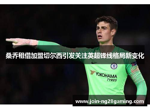 桑乔租借加盟切尔西引发关注英超锋线格局新变化 桑乔租借加盟切尔西引发关注英超锋线格局新变化