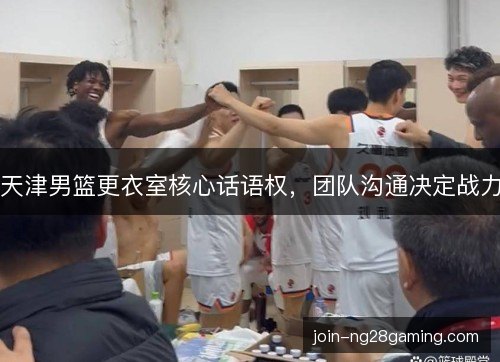 天津男篮更衣室核心话语权,团队沟通决定战力 天津男篮更衣室核心话语权,团队沟通决定战力